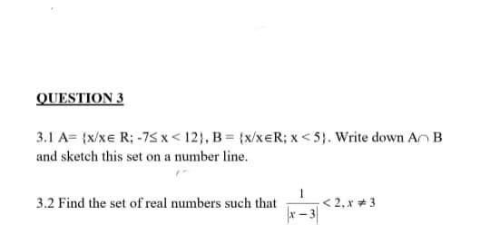 QUESTION 3
3.1 A= {x/xe R; -75 x < 12}, B = {x/xeR; x < 5}. Write down An B
and sketch this set on a number line.
1
< 2, x + 3
3.2 Find the set of real numbers such that
x- 3
