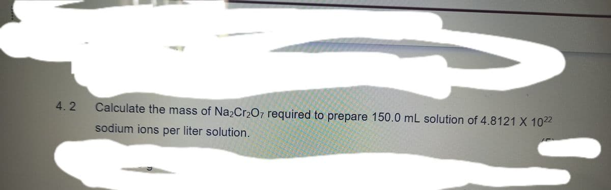 4.2
Calculate the mass of Na2Cr207 required to prepare 150.0 mL solution of 4.8121 X 1022
sodium ions per liter solution.
