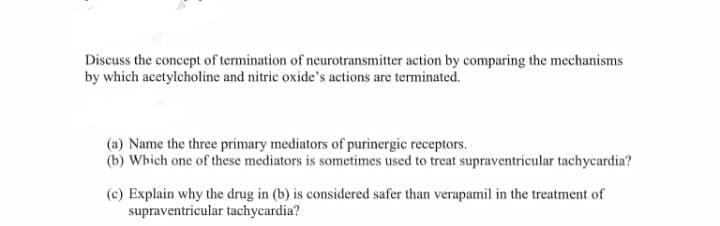 Discuss the concept of termination of neurotransmitter action by comparing the mechanisms
by which acetylcholine and nitric oxide's actions are terminated.
(a) Name the three primary mediators of purinergic receptors.
(b) Which one of these mediators is sometimes used to treat supraventricular tachycardia?
(c) Explain why the drug in (b) is considered safer than verapamil in the treatment of
supraventricular tachycardia?

