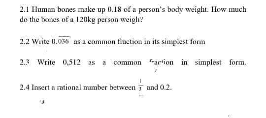 2.1 Human bones make up 0.18 of a person's body weight. How much
do the bones of a 120kg person weigh?
2.2 Write 0.036 as a common fraction in its simplest form
2.3 Write 0,512 as a common action in simplest form.
2.4 Insert a rational number between and 0.2.

