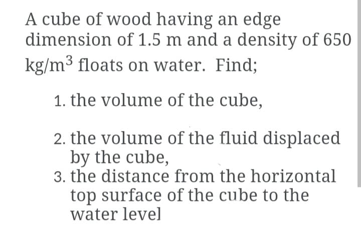 A cube of wood having an edge
dimension of 1.5 m and a density of 650
kg/m3 floats on water. Find;
1. the volume of the cube,
2. the volume of the fluid displaced
by the cube,
3. the distance from the horizontal
top surface of the cube to the
water level
