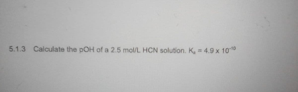 5.1.3 Calculate the pOH of a 2.5 mol/L HCN solution. K = 4.9 x 1010
%3D
