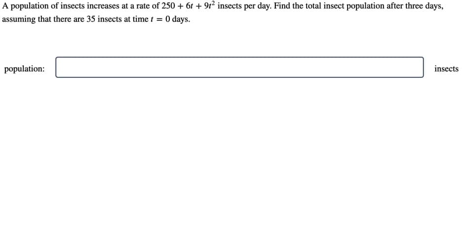 A population of insects increases at a rate of 250 + 61 + 91² insects per day. Find the total insect population after three days,
assuming that there are 35 insects at time t = 0 days.
population:
insects
