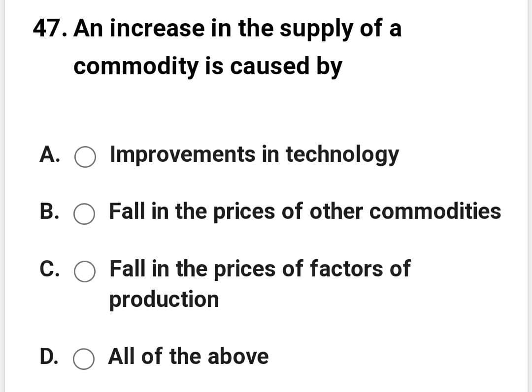 47. An increase in the supply of a
commodity is caused by
A. O Improvements in technology
B. O Fall in the prices of other commodities
C. O Fall in the prices of factors of
production
D. O All of the above
