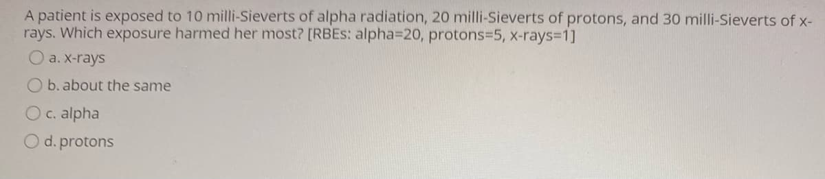 A patient is exposed to 10 milli-Sieverts of alpha radiation, 20 milli-Sieverts of protons, and 30 milli-Sieverts of x-
rays. Which exposure harmed her most? [RBES: alpha=D20, protons3D5, x-rays3D1]
O a. X-rays
b. about the same
Oc. alpha
O d. protons
