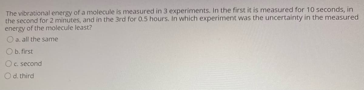 The vibrational energy of a molecule is measured in 3 experiments. In the first it is measured for 10 seconds, in
the second for 2 minutes, and in the 3rd for 0.5 hours. In which experiment was the uncertainty in the measured
energy of the molecule least?
O a. all the same
O b. first
C. second
O d. third
