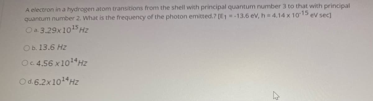 A electron in a hydrogen atom transitions from the shell with principal quantum number 3 to that with principal
quantum number 2. What is the frequency of the photon emitted.? [E1 = -13.6 eV, h = 4.14 x 10 15
eV sec]
O a. 3.29x1015Hz
Ob. 13.6 Hz
Oc.4.56 x1014Hz
O d.6.2x1014Hz
