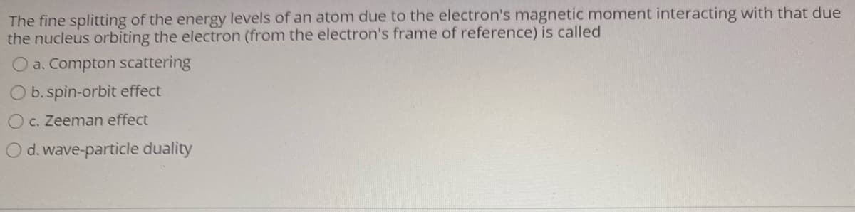 The fine splitting of the energy levels of an atom due to the electron's magnetic moment interacting with that due
the nucleus orbiting the electron (from the electron's frame of reference) is called
a. Compton scattering
b. spin-orbit effect
O c. Zeeman effect
O d.wave-particle duality
