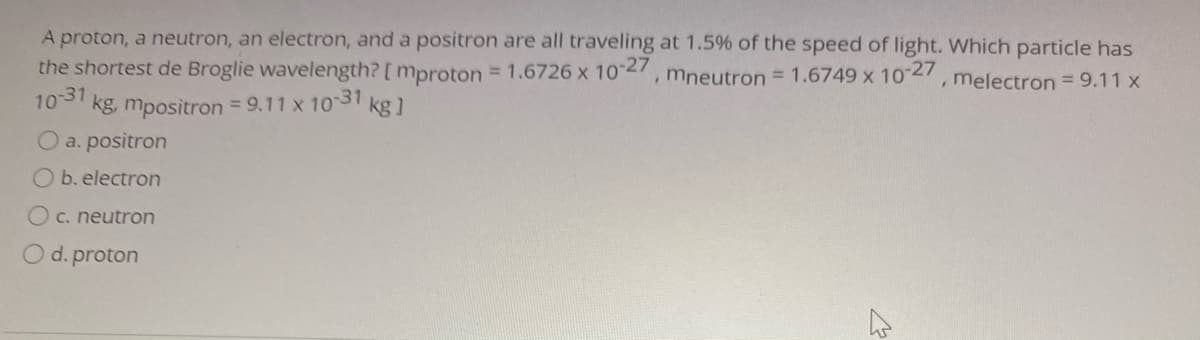 A proton, a neutron, an electron, and a positron are all traveling at 1.5% of the speed of light. Which particle has
the shortest de Broglie wavelength? [ mproton = 1.6726 x 10 2, mneutron = 1.6749 x 102, melectron = 9.11 x
103 kg, mpositron = 9.11 x 10 31
kg ]
O a. positron
Ob. electron
O c. neutron
O d. proton

