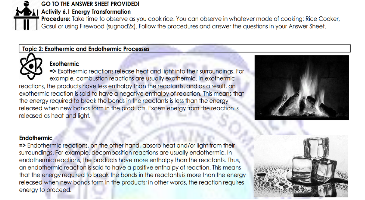 GO TO THE ANSWER SHEET PROVIDED!
MDI| Activity 6.1 Energy Transformation
Procedure: Take time to observe as you cook rice. You can observe in whatever mode of cooking: Rice Cooker,
II | Gasul or using Firewood (sugnod2x). Follow the procedures and answer the questions in your Answer Sheet.
Topic 2: Exothermic and Endothermic Processes
Exothermic
=> Exothermic reactions release heat and light into their surroundings. For
example, combustion reactions are usually exothermic. In exothermic
reactions, the products have less enthalpy than the reactants, and as a result, an
exothermic reaction is said to have a negative enthalpy of reaction. This means that
the energy required to break the bonds in the reactants is less than the energy
released when new bonds form in the products. Excess energy from the reaction is
SOML
released as heat and light.
AT O
Endothermic
=> Endothermic reactions, on the other hand, absorb heat and/or light from their
surroundings. For example, decomposition reactions are usually endothermic. In
endothermic reactions, the products have more enthalpy than the reactants. Thus,
an endothermic reaction is said to have a positive enthalpy of reaction. This means
that the energy required to break the bonds in the reactants is more than the energy
released when new bonds form in the products; in other words, the reaction requires
energy to proceed.
