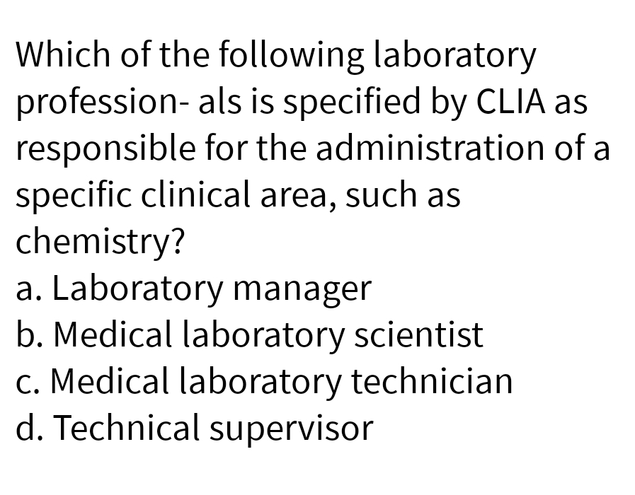 Which of the following laboratory
profession- als is specified by CLIA as
responsible for the administration of a
specific clinical area, such as
chemistry?
a. Laboratory manager
b. Medical laboratory scientist
c. Medical laboratory technician
d. Technical supervisor