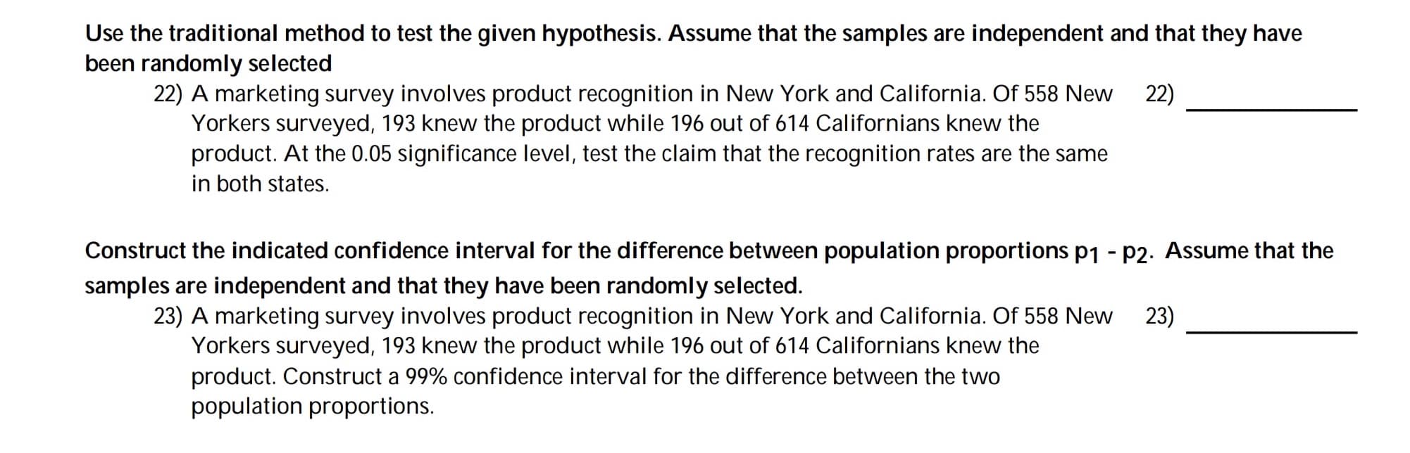 A marketing survey involves product recognition in New York and California. Of 558 New
Yorkers surveyed, 193 knew the product while 196 out of 614 Californians knew the
product. At the 0.05 significance level, test the claim that the recognition rates are the same
in both states.
