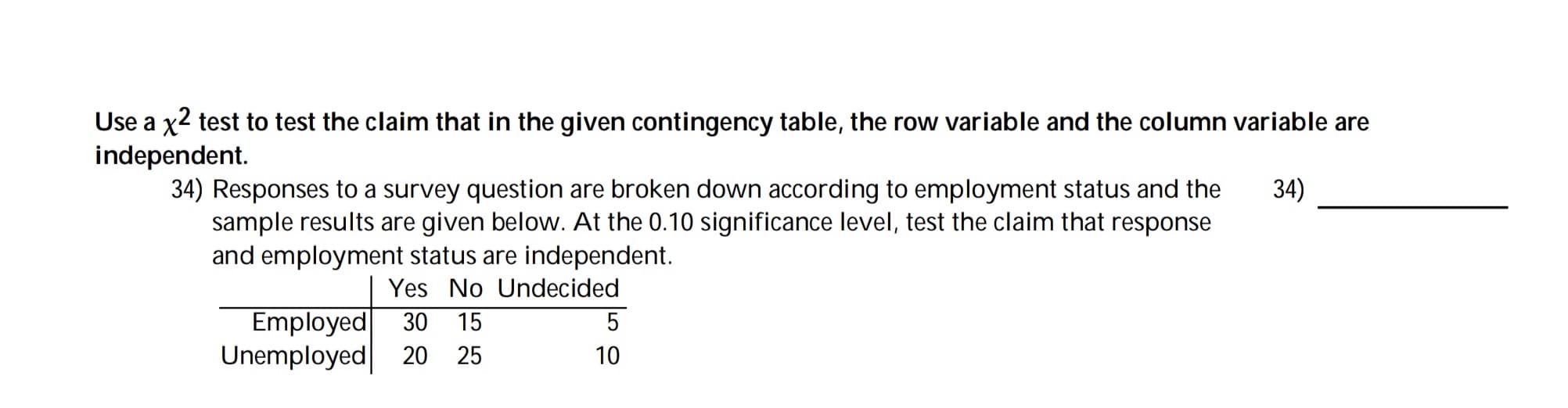 Use a x2 test to test the claim that in the given contingency table, the row variable and the column variable are
independent.
34) Responses to a survey question are broken down according to employment status and the
sample results are given below. At the 0.10 significance level, test the claim that response
and employment status are independent.
34)
Yes No Undecided
Employed
Unemployed
30 15
20 25
10
