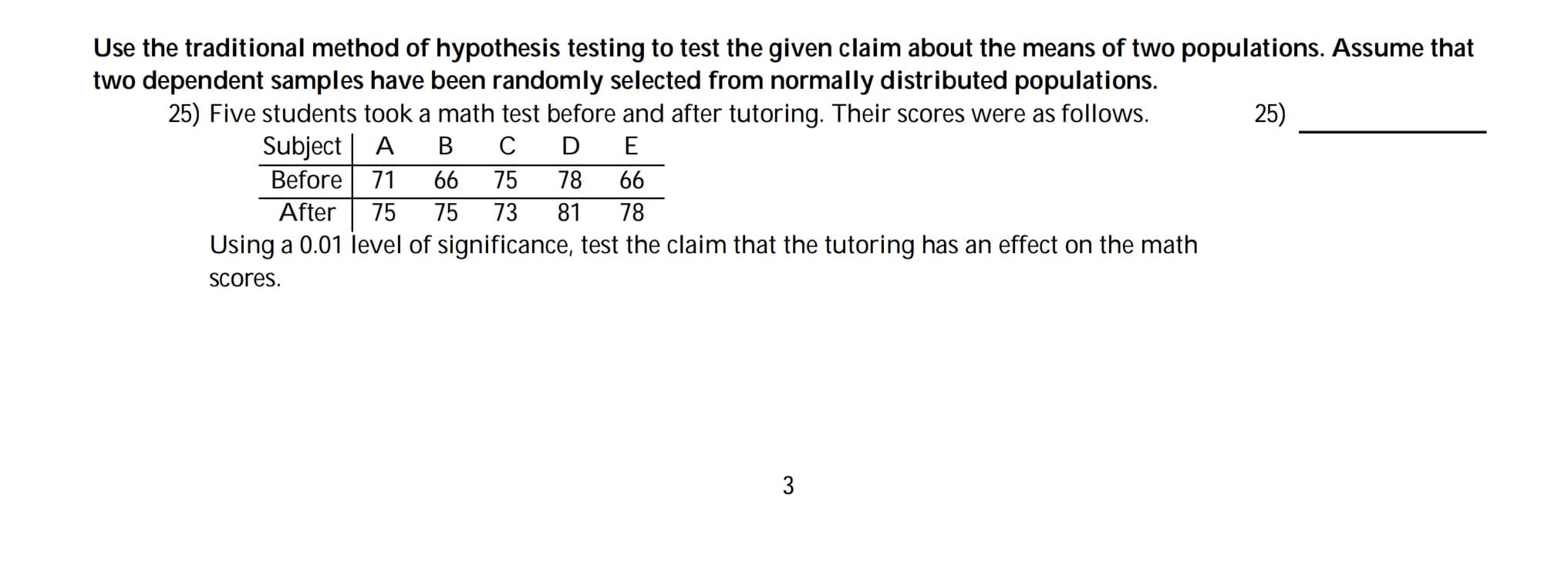 Use the traditional method of hypothesis testing to test the given claim about the means of two populations. Assume that
two dependent samples have been randomly selected from normally distributed populations.
25) Five students took a math test before and after tutoring. Their scores were as follows.
25)
Subject| A
Before| 71
В
C
D
E
66
75
78
66
After
75
75
73
81
78
Using a 0.01 level of significance, test the claim that the tutoring has an effect on the math
Scores.

