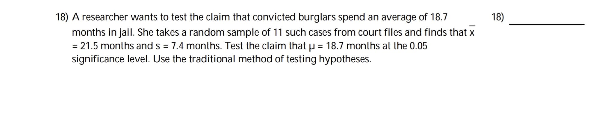 A researcher wants to test the claim that convicted burglars spend an average of 18.7
months in jail. She takes a random sample of 11 such cases from court files and finds that x
= 21.5 months and s = 7.4 months. Test the claim that u = 18.7 months at the 0.05
significance level. Use the traditional method of testing hypotheses.
