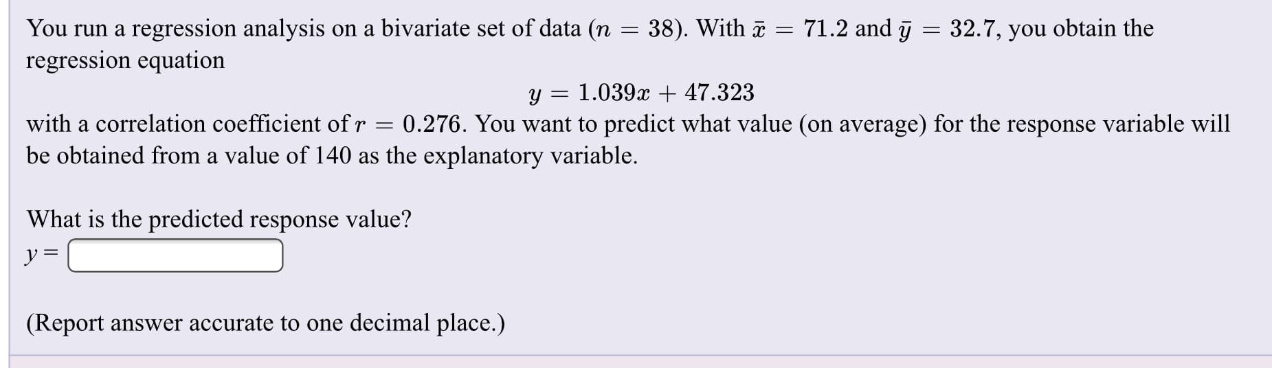 You run a regression analysis on a bivariate set of data (n = 38). With = 71.2 and ī = 32.7, you obtain the
regression equation
1.039x + 47.323
with a correlation coefficient of r
0.276. You want to predict what value (on average) for the response variable will
be obtained from a value of 140 as the explanatory variable.
What is the predicted response value?
ソ=
