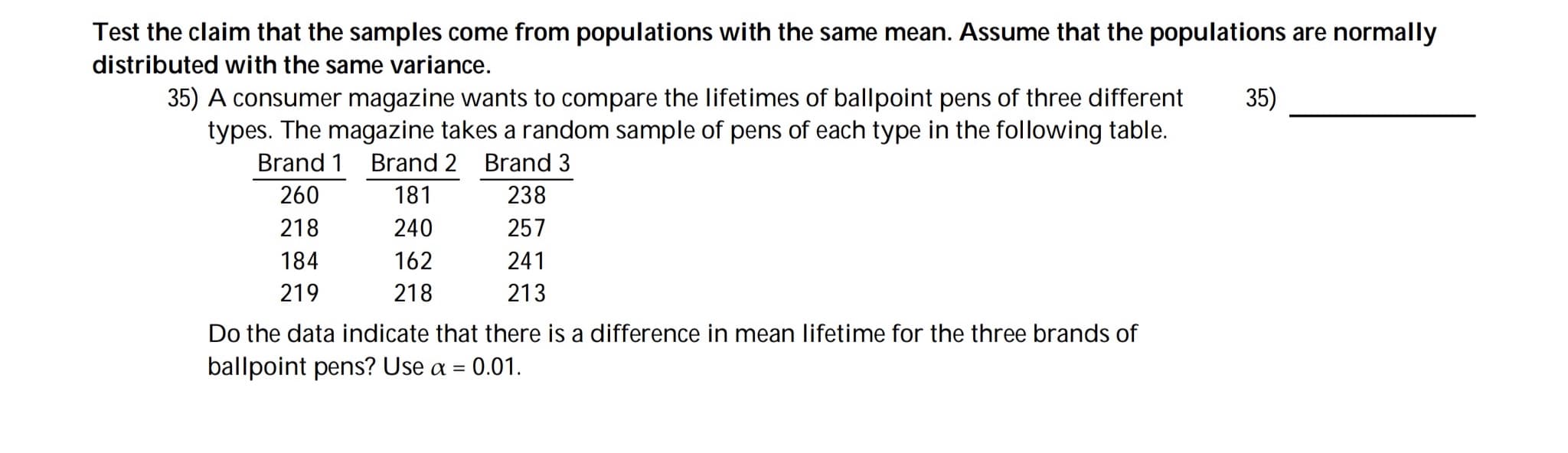 Test the claim that the samples come from populations with the same mean. Assume that the populations are normally
distributed with the same variance.
35) A consumer magazine wants to compare the lifetimes of ballpoint pens of three different
types. The magazine takes a random sample of pens of each type in the following table.
35)
Brand 1 Brand 2 Brand 3
260
181
238
218
240
257
184
162
241
219
218
213
Do the data indicate that there is a difference in mean lifetime for the three brands of
ballpoint pens? Use a
0.01.
