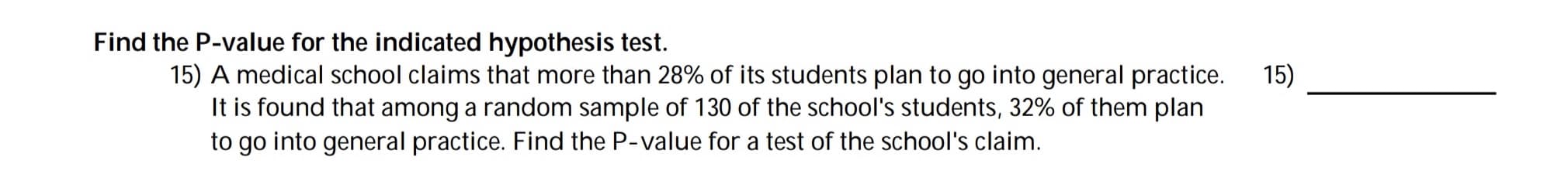 Find the P-value for the indicated hypothesis test.
15) A medical school claims that more than 28% of its students plan to go into general practice.
It is found that among a random sample of 130 of the school's students, 32% of them plan
to go into general practice. Find the P-value for a test of the school's claim.
