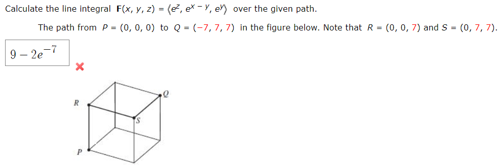 Calculate the line integral F(x, y, z) = (e, ex – Y, e) over the given path.
The path from P = (0, 0, 0) to Q = (-7, 7, 7) in the figure below. Note that R = (0, 0, 7) and S = (0, 7, 7).
9 – 2e-
R
