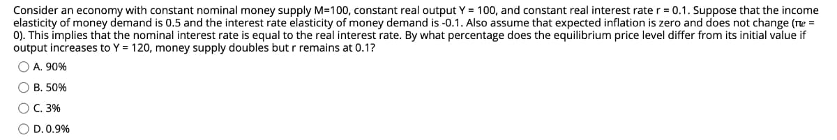Consider an economy with constant nominal money supply M=100, constant real output Y = 100, and constant real interest rate r = 0.1. Suppose that the income
elasticity of money demand is 0.5 and the interest rate elasticity of money demand is -0.1. Also assume that expected inflation is zero and does not change (ne =
0). This implies that the nominal interest rate is equal to the real interest rate. By what percentage does the equilibrium price level differ from its initial value if
output increases to Y = 120, money supply doubles but r remains at 0.1?
O A. 90%
О В. 50%
О С. 3%
O D. 0.9%
