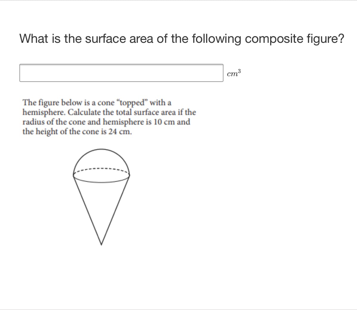 What is the surface area of the following composite figure?
cm3
The figure below is a cone “topped" with a
hemisphere. Calculate the total surface area if the
radius of the cone and hemisphere is 10 cm and
the height of the cone is 24 cm.
