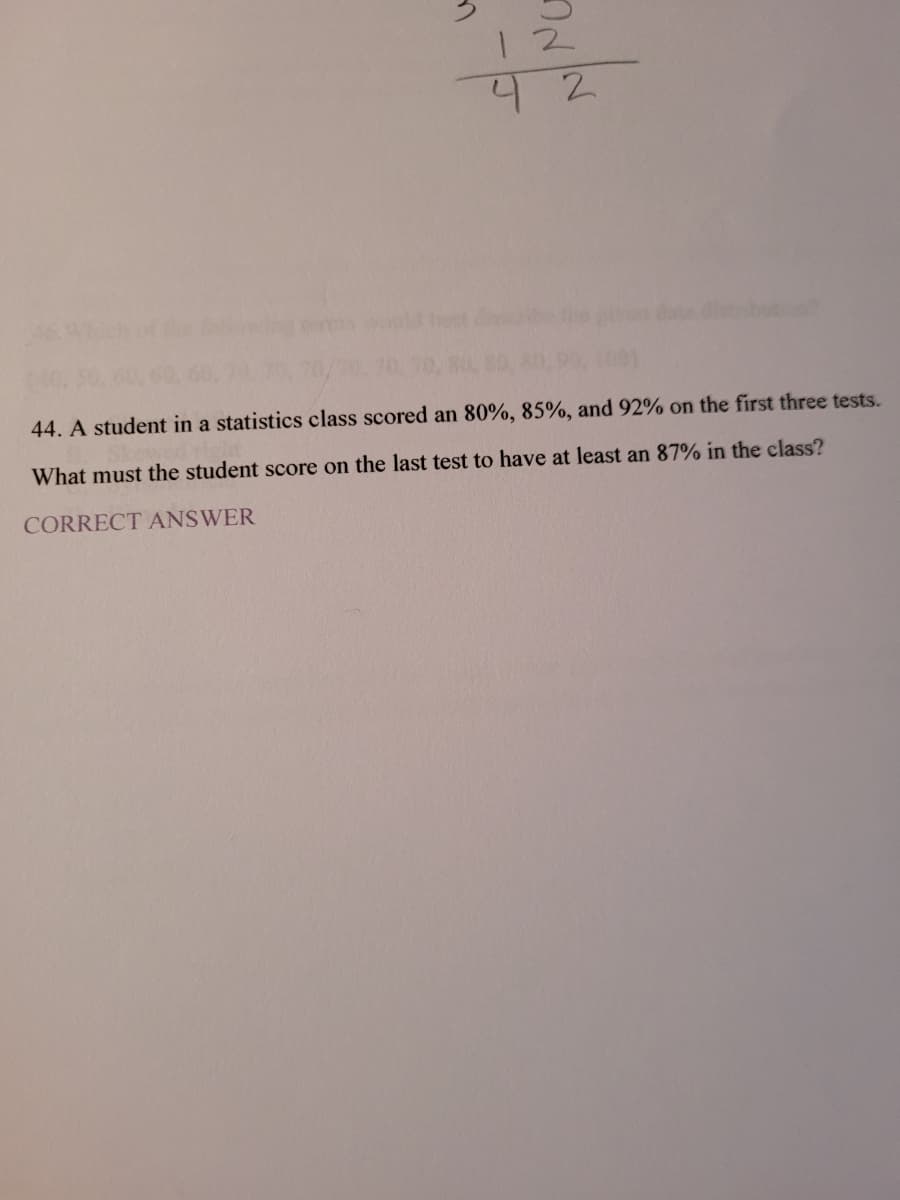 12
44. A student in a statistics class scored an 80%, 85%, and 92% on the first three tests.
What must the student score on the last test to have at least an 87% in the class?
CORRECT ANSWER
