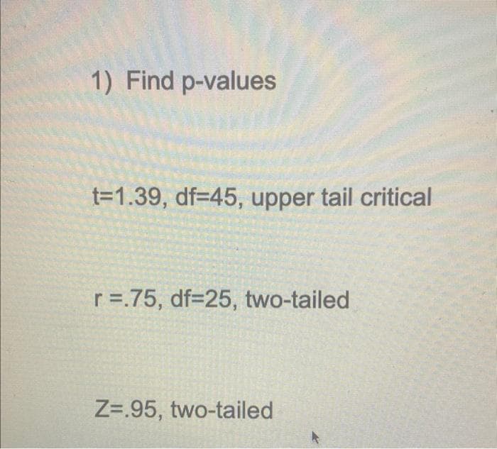 1) Find p-values
t=1.39, df=45, upper tail critical
r =.75, df=25, two-tailed
Z=.95, two-tailed