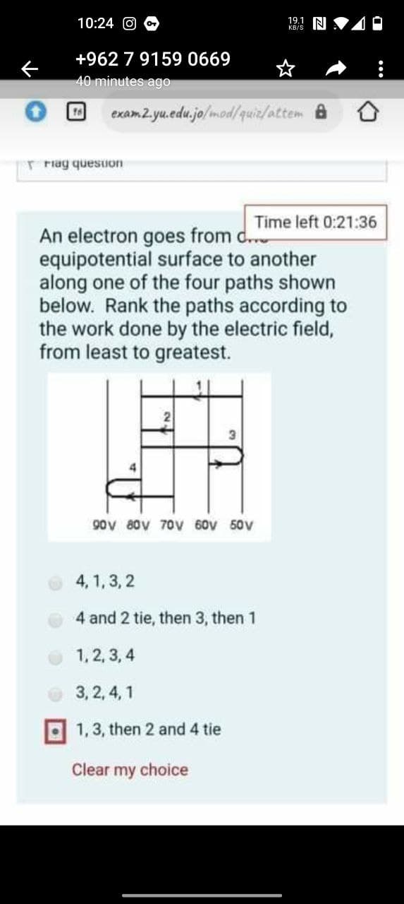 10:24
19.1 NI
KB/S
+962 7 9159 0669
40 minutes ago
exam 2. yu.edu.jo/mod/quiz/attem 8
16
r riag quesuon
Time left 0:21:36
An electron goes from d.."
equipotential surface to another
along one of the four paths shown
below. Rank the paths according to
the work done by the electric field,
from least to greatest.
90V 80V 70v 60V 50V
4, 1, 3, 2
4 and 2 tie, then 3, then 1
1,2, 3, 4
3, 2, 4, 1
1,3, then 2 and 4 tie
Clear my choice
