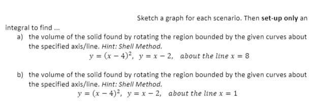 Sketch a graph for each scenario. Then set-up only an
integral to find .
a) the volume of the solid found by rotating the region bounded by the given curves about
the specified axis/line. Hint: Shell Method.
y = (x – 4)?, y = x – 2, about the line x = 8
b) the volume of the solid found by rotating the region bounded by the given curves about
the specified axis/line. Hint: Shell Method.
y = (x – 4)², y = x – 2, about the line x = 1
