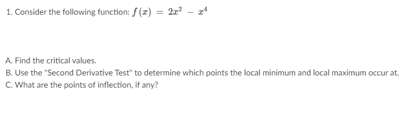1. Consider the following function: f (x)
2x2 – x4
A. Find the critical values.
B. Use the "Second Derivative Test" to determine which points the local minimum and local maximum occur at.
C. What are the points of inflection, if any?
