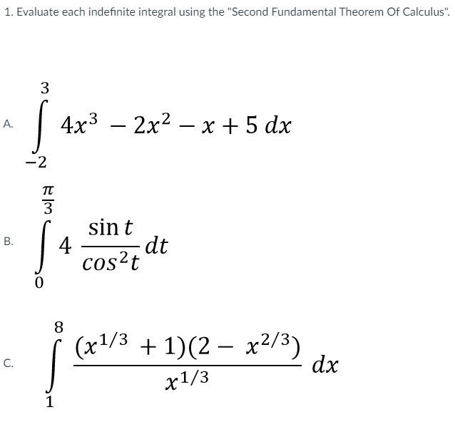 1. Evaluate each indefinite integral using the "Second Fundamental Theorem Of Calculus".
4x3 — 2х2 — х +5 dx
А.
-2
TT
3
sin t
4
dt
cos?t
8
(x1/3 + 1)(2 – x2/3)
dx
-
C.
х1/3
1
B.

