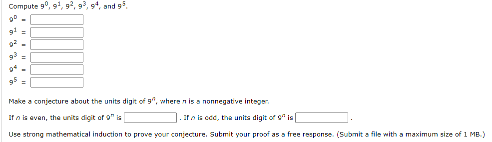 Compute 9°, 9', 9², 9³, 94, and 95.
9° =
91 =
92 =
93 =
94 =
95 =
Make a conjecture about the units digit of 9", where n is a nonnegative integer.
If n is even, the units digit of 9" is
If n is odd, the units digit of 9" is
Use strong mathematical induction to prove your conjecture. Submit your proof as a free response. (Submit a file with a maximum size of 1 MB.)
