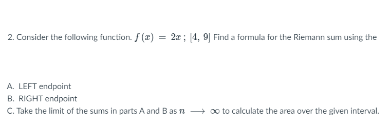 2. Consider the following function. ƒ (x)
2x; [4, 9] Find a formula for the Riemann sum using the
A. LEFT endpoint
B. RIGHT endpoint
C. Take the limit of the sums in parts A and B as n o to calculate the area over the given interval.

