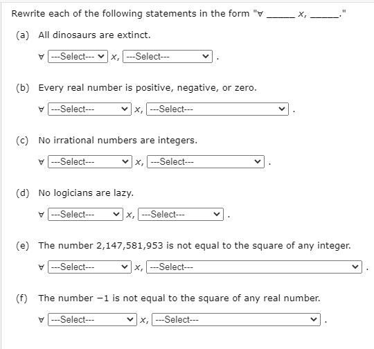 Rewrite each of the following statements in the form "V
X,
(a) All dinosaurs are extinct.
v -Select-- v x, --Select--
(b) Every real number is positive, negative, or zero.
V ---Select---
x, ---Select--
(c) No irrational numbers are integers.
---Select---
--Select--
х,
(d) No logicians are lazy.
V ---Select---
vx, ---Select---
(e) The number 2,147,581,953 is not equal to the square of any integer.
V ---Select--
x, ---Select---
(f) The number -1 is not equal to the square of any real number.
v ---Select--
vx, ---Select---
