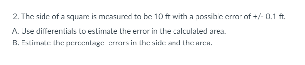 2. The side of a square is measured to be 10 ft with a possible error of +/- 0.1 ft.
A. Use differentials to estimate the error in the calculated area.
B. Estimate the percentage errors in the side and the area.
