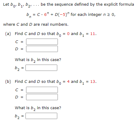 b,, b2, ... be the sequence defined by the explicit formula
Let bo D1'
b, = c. 6" + D(-5)" for each integer n 2 0,
where C and D are real numbers.
(a) Find C and D so that b, = 0 and b, = 11.
C =
D =
What is b, in this case?
b2 =
(b) Find C and D so that b, = 4 and b, = 13.
C =
D =
What is b, in this case?
2.
