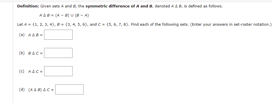 Definition: Given sets A and B, the symmetric difference of A and B, denoted A A B, is defined as follows.
A AB = (A - B) U (B - A)
Let A = {1, 2, 3, 4}, B = {3, 4, 5, 6}, and C = {5, 6, 7, 8}. Find each of the following sets. (Enter your answers in set-roster notation.)
(a) AAB =
(b) BAC =
(c) AAC =
(d ) (ΑΔB) ΔC
