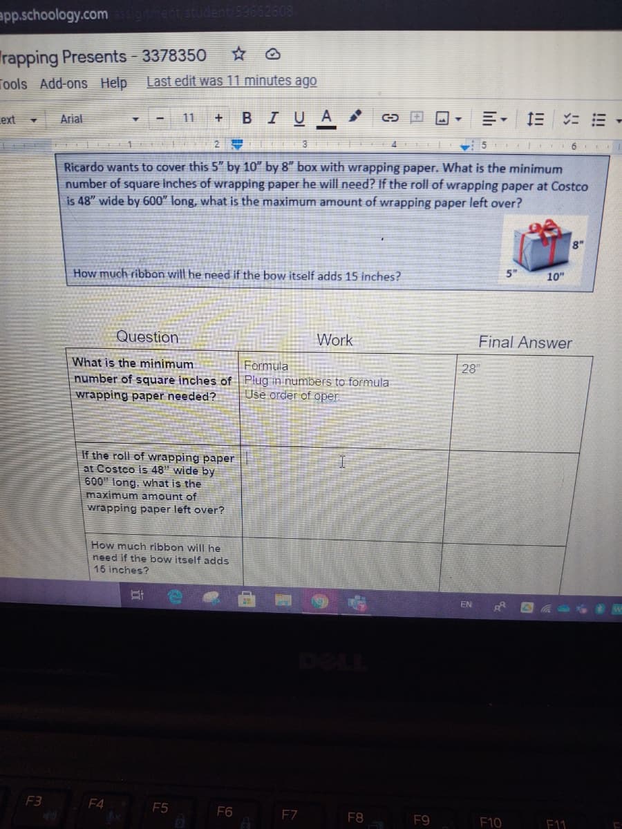 app.schoology.com
Trapping Presents - 3378350
Tools Add-ons Help
Last edit was 11 minutes ago
ext
Arial
BIUA
三
11
ニ三
2
Ricardo wants to cover this 5" by 10" by 8" box with wrapping paper. What is the minimum
number of square inches of wrapping paper he will need? If the roll of wrapping paper at Costco
is 48" wide by 600" long, what is the maximum amount of wrapping paper left over?
8"
How much ribbon will he need if the bow itself adds 15 inches?
5"
10"
Question
Work
Final Answer
What is the minimum
number of square inches of Plug in numbers to formula
Formula
28"
wrapping paper needed?
Use order of oper
If the roll of wrapping paper
at Costco is 48" wide by
600" long, what is the
maximum amount of
wrapping paper left over?
How much ribbon will he
need if the bow itself adds
16 inches?
F3
F4
F5
F6
EZ
F8
F9
F10
F11
lili
