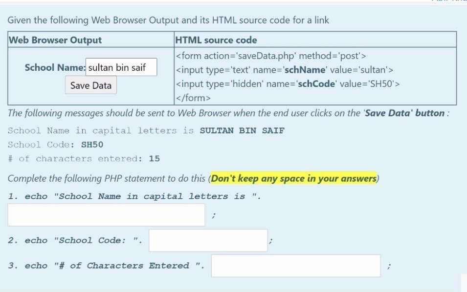 Given the following Web Browser Output and its HTML source code for a link
Web Browser Output
HTML source code
|<form action='saveData.php' method='post'>
<input type='text' name='schName' value='sultan'>
<input type='hidden' name='schCode' value='SH50'>
</form>
School Name: sultan bin saif
Save Data
The following messages should be sent to Web Browser when the end user clicks on the 'Save Data' button :
School Name in capital letters is SULTAN BIN SAIF
School Code: SH50
# of characters entered: 15
Complete the following PHP statement to do this (Don't keep any space in your answers)
1. echo "School Name in capital letters is ".
2. echo "School Code: ".
3. echo "# of Characters Entered ".
