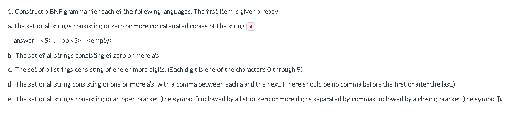 1.
Construct a BNF grammar for each of the following languages. The first item is given already.
a. The set of all strings consisting of zero or more concatenated copies of the string ab
answer: <5>= ab <5> | <empty>
b. The set of all strings consisting of zero or more a's
c. The set of all strings consisting of one or more digits. (Each digit is one of the characters 0 through 9)
d. The set of all string consisting of one or more a's, with a comma between each a and the next. (There should be no comma before the first or after the last.)
e. The set of all strings consisting of an open bracket (the symbol D followed by a list of zero or more digits separated by commas, followed by a closing bracket (the symbol ]).