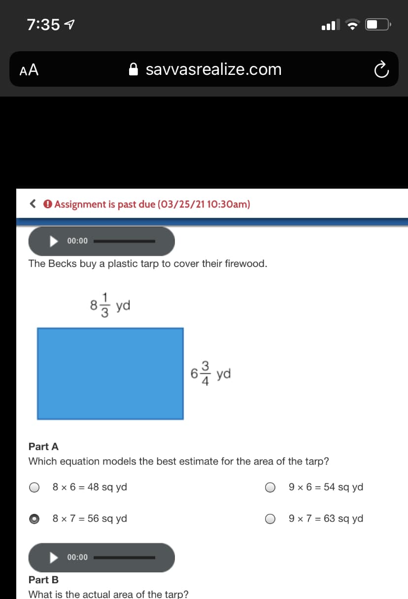 7:35 1
AA
savvasrealize.com
( O Assignment is past due (O3/25/21 10:30am)
00:00
The Becks buy a plastic tarp to cover their firewood.
8
yd
yd
Part A
Which equation models the best estimate for the area of the tarp?
8 x 6 = 48 sq yd
9 × 6 = 54 sq yd
8 × 7 = 56 sq yd
9 × 7 = 63 sq yd
00:00
Part B
What is the actual area of the tarp?
