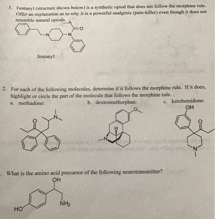 1. Fentanyl (structure shown below) is a synthetic opiod that does not follow the morphine rule.
Offer an explanation as to why it is a powerful analgesic (pain-killer) even though it does not
resemble natural opiods.
fentanyl
2. For each of the following molecules, determine if it follows the morphine rule. If it does,
highlight or circle the part of the molecule that follows the morphine rule.
a. methadone:
c. ketobemidone:
OH
b. dextromethorphan:
- What is the amino acid precursor of the following neurotransmitter?
NH2
HO
