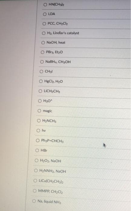 O HN(CHsa
O LDA
O PCC, CH;Cl,
O Ha. Lindlar's catalyst
O N2OH, heat
O PBrs, Etzo
O NABH4, CH3OH
O CH3!
O HgCla, H20
O LICH;CH3
O H3O*
O magic
O H2NCH3
O hv
O PhạP=CHCH3
O HBr
O H2O2, NaOH
O H2NNH2, NaOH
O LICU(CH;CH32
O MMPP, CH2CI2
Na, liquid NH3
