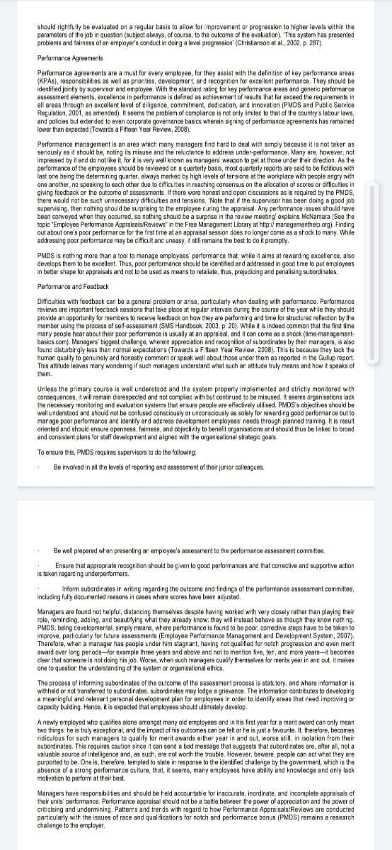 should rightfully be evaluated on a regular basis to allow for improvement or progression to higher levels within the
parameters of the job in question (subject always, of course, to the outcome of the evaluation). This system has presented
problems and fairness of an employer's conduct in doirg a level progression' (Christianson et al., 2002, p. 287).
Performarce Agreements
Performance agreements are a must for every employee, for they assist with the definition of key performance areas
(KPAS), responsibilities as well as priorities, development, and recognition for excellent performance. They should be
identified jointly by supervisor and employee. With the standard rating for key performance areas and generic performance
assessment elements, excellence in performance is defined as echievemert of results that far exceed the requirements in
all areas through an excellent level of diligence, commitment, dedication, ard innovation (PMDS and Public Service
Regulation, 2001, as amended). It seems the problem of compliance is not only limitec to that of the country's labour laws,
and policies but extended to even corporate governance basics wherein signing of performance agreements has remained
lower than expected (Towards a Fifteen Year Review, 2008).
Performance management is an area which many managers find hard to deal with simply because it is not taker as
seriously as it should be, noting its misuse and the reluctance to address under-performance. Many are, however, not
impressed by it and do not like it, for it is very well known as managers' weapon to get at those under their direction. As the
performance of the employees should be reviewed on a quarterly basis, most quarterly reports are said to be fictitious with
last one being the determining quarter, always marked by high levels of tersions at the workplace with pecple angry with
one another, no speaking to each other due to difficulties in reaching consensus on the allocation of scores or difficulties in
giving feedback on the outcome of assessments. If there were honest and open discussions as is required by the PMDS,
there would not be such unnecessary difficulties and tensions. 'Note that if the supervisor has been doing a good job
supervising, then nothing should be surprising to the employee curing the appraisal. Any performance issues should have
been conveyed when they occurred, so nothing should be a surprise in the review meeting' explains McNamara (See the
topic "Employee Performance Appraisals/Reviews" in the Free Management Library at http:// managementhelp.org). Finding
out about one's poor performance for the first time at an appraisal session does ro longer come as a shock to many. While
addressing poor performance may be cifficult and uneasy, it still remains the best to do it promptly.
PMDS is nothing more than a tool to manage employees performance that, while it aims at rewarding excellerce, also
develops them to be excellent. Thus, poor performance should be identified and addressed in good time to put employees
in batter shape for appraisals ard not to be used as means to retaliate, thus, prejudicing and penalising subordinates.
Performarce ard Feedback
Difficulties with feedback can be a general problem or arise, particularly when dealing with performance. Performance
reviews are important feecback sessions that take place at regular intervals during the course of the year while they should
provide an opportunity for members to receive feedback on how they are performirg and time for structured reflection by the
member using the process of self-assessment (SMS Handbook, 2003, p. 20). While it is indeed common that the first time
mary people hear about their poor performance is usually at an appraisal, and it can come as a shock (time-management-
basics.com). Managers' biggest challenge, wherein appreciation and recognition of subordinates by their maragers, is also
found disturbingly less than normal expectations (Towards a Fifteen Year Review, 2008). This is because they lack the
human quality to genuinely and honestly comment or speak well about those under them as reported in the Gullup report.
This attitude leaves many wondering if such managers understand what such ar attitude truly means and how it speaks of
them.
Unless the primary course is well understood and the system properly implemented and strictly monitored with
consequences, it wil remain disrespected and not compliec with but continued to be misused. It seems organisations lack
the necessary monitoring and evaluation systems that ensure people are effectively utilised. PMDS's objectives should be
well understood and shoud not be confused consciously or unconsciously as solely for rewarding good performarce but to
man age poor performance and identify and adcress development employees' needs through planned training. It is result
oriented and should ensure openness, fairness, and objectivity to benefit organisations and should thus be linked to broad
and consistent plans for staff development and aignec with the organisational strategic goals.
To ensure this, PMDS requires supervisors to do the following:
Be involved in all the levels of reporting and assessment of their junior colleagues.
Be well prepared when presenting ar employee's assessment to the performance assessment committee.
Ensure that appropriate recognition should be given to good performances and that corrective and supportive action
is taken regarding underperformers.
Inform subardinates ir writing regarding the outcome and findings of the performance assessment committee,
including fully documented reasons in cases where scores have been acjusted.
Managers are found not helpful, distancing themselves despite having worked with very closely rather than playing their
role, reminding, add ing, and beautifying what they already know; they will instead behave as though they know nothing.
PMDS, being cevelopmental, simply means, where performance is found to be poor, corrective steps have to be taken to
improve, particularly for future assessments (Employee Performance Management and Development System, 2007).
Therefore, when a manager has people under him stagnant, having not qualified for notch progression and even merit
award over long periods-for example three years and above and not to mention five, ten, and more years-it becomes
clear that someone is not doing his job. Worse, when such managers cualify themselves for merits year in and out, it makes
one to question the understanding of the system or organisational ethics.
The process of informing subordinates of the outcome of the assessment process is statutory, and where information is
withheld or not transferred to subordirates, subordinates may lodge a grievance. The information contributes to developing
a meaningful and relevant personal development plan for employees in order to identify areas that need improving or
capacity buiding. Hence, it is expected that employees should ultimately develop.
A newly employed who qualifies alone amongst many old employees and in his first year for a merit award can only mean
two things: he is truly exceptional, and the impact of his outcomes can be felt or he is just a favourite. It, therefore, becomes
ridiculous for such managers to qualify for merit awards either year in and out, worse still, in isolation from their
subordinates. This requires caution since it can send a bad message that suggests that subordinates are, after all, not a
valuable source of intelligence and, as such, are not worth the trouble. However, beware, people can act what they are
purported to be. One is, therefore, tempted to state in response to the identified challenge by the govemment, which is the
absence of a strong performance culture, that, it seems, many employees have ability and knowledge and only lack
motivation to perform at their best
Managers have responsibilities and should be held accountable for iraccurate, inordinate, and incomplete appraisals of
their units' performance. Performance appraisal should not be a battle between the power of appreciation and the power of
criticising and undermining. Patterrs and trends with regard to how Performance Appraisals/Reviews are conducted
particularly with the issues of race and qualifications for notch and performance bonus (PMDS) remains a research
chalenge to the employer.
