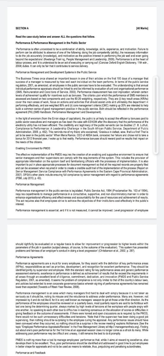 SECTION A
[40 Marks)
Read the case study below and answer ALL the questions that follow.
Performance & Performance Management in the Public Sector
"Performance is often understood to be a combination of ability. knowledge, skills, experierce, and motivation. Failure to
perform can be attributed to absence of one of the following: doing the job compatently (ability), the necessary information
to do the job accurately (knowledge), and motivation as the positive interest in performing the job well and even going
beyond the expectations' (Kwelanga Training, People Management ard Leadership, 2009). Performance is at the heart of
labour process, and 'it is understood to be an act of executing or carrying out' (Concise Oxford English Dictionary, 11th edn.,
2004) duties. It can only be fair that it ontributes to service delivery.
Performarce Manaçement and Development Systems in the Public Service
The Business Times once shared an important lesson in one of their articles on the first 100 days of a manager that
success of a manager is measured by how well each incividual on the team performs. In terms of the public service
regulation, 2001, as amenced, all employses in the public services have to be evaluated. The understanding is that annual
individual performance appraisals should be linked to and be informed by evaluation of unit and organisational performarce
(SMS, Remuneration and Concitions of Service, 2003). Performance measurement has cost implication; wherein certain
levels of achievemert qualify for incentives such as bonuses. The criteria upon which the performance of SMS members is
assassed are based on two components and use the 80:20 weighting, respectively. They are (i) key result areas (KRAS)
cover the main areas of work, focus on actions and activities that should assist units and ultimately the department in
performing effectively, and are weighted 80% and (ii) core managemert criteria (CMC) making up 20% are intended to help
build a common sense of good management practice in the public service. Both should be reflected in the performance
agreement (PA) (SMS Handbook, Performance Managemert and Development).
In the light of enronism (from the Enron stage of capitalism), the public is unlikely to accept the efficiency bonuses paid to
public sector executives and managers as has been the case with ESKOM after the discovery that the performance of the
electricity utility has not been efficient. The credibility and legitimacy of the public servants can be doubted (T. B. Luthuli,
Compliance to Performance: A Leadership Challenge in the South African Public Service, Department of Public
Administration, 2009. p. 462). This reminds me of my frienc who exclaimed, "Gracious in defeat, wow, that's a first! That is
yet to be seen in the public sector' When Maria Ramos, CEO of ABSA bank, concedec her failure and chose not to take a
bonus for 2012 financial year, I woke up to that reality. Performance bonuses shauld reward positive results that impact on
the needs of the citizens.
Enabling Environment for PMDS
The effective implementation of the PMDS requires the creation of an enabling and supportive environment to ensure that
senior managers and their supervisors can comply with the requirements of the system. This includes the provision of
appropriate information on the system itself and familiarising officials with the processes of implementation. It is also
important to put in place appropriate processes for document management so that all the required records are properly filed
and can be accessed when required in order to create a credible audit trail of the implementation of the process (Report on
Senior Management Service Compliance with Performance Agreements in the Eastern Cape Provincial Administration,
2007). DPSA's ather plans include ensuring full compiance by senior management with regard to performance agreements
(PSM, July 2013, p. 43).
Performarce Management
Performance management in the public service is legislated. Public Service Act, 1994 (Proclamation No. 103 of 1994),
requires cepartments to manage performance in a consultative, supportive, and non-discriminatory manner in order to
enhance organisational efficiency and effectiveness and accountability for the use of resources and achievement of results.
The act requires also that employees strive to achieve the objectives of their institutions cost-effectively in the public's
interest.
Performance management is essential, and if it is not measured, it cannot be improved. Level progression of employee
should rightfully be evaluated on a regular basis to allow for improvement or progression to higher levels within the
parameters of the job in question (subject always, of course, to the outoome of the evaluation). This system has presented
problems and fairness of an employer's conduct in doing a level progression' (Christianson et al., 2002, p. 287).
Performarce Agreements
Performance agreements are a must for every employee, for they assist with the definition of key performance areas
(KPAS), responsibilities as well as priorities, development, and recognition for excellent performance. They should be
identified jointly by supervisor and employee. With the standard rating for key performance areas and generic performance
assessment elements, excellence in performance is defined as achievemert of results that far exceed the requirements im
all areas through an excellent level of diligence, commitment, dedication, and innovation (PMDS and Public Service
Regulation, 2001, as amended). It seems the problem of compliance is not only limitec to that of the country's labour laws,
and policies but extended to even corporate governance basics wherein signing of performance agreements has remained
lower than expected (Towards a Fifteen Year Review, 2008).
Performance management is an area which many managers find hard to deal with simply because it is not taker as
seriously as it should be, noting its misuse and the reluctance to address under-performance. Many are, however, not
impressed by it and do not like it for it is very wall known as managers weapon to get at those urder their direction. As the
performance of the employees should be reviewed on a quarterly basis, most quarterly reports are said to be fictitious with
last one being the determining quarter, always marked by high levels of tersions at the workplace with people angry with
one another, no speaking to each other due to difficulties in reaching consensus on the allocation of scores or difficulties in
giving feedback on the outcome of assessments. If there were honest and open ciscussions as is required by the PMDS,
there would not be such unnecessary difficulties and tensions. 'Note that if the supervisor has been doing a good job
supervising, then nathing should be surprising to the employee curing the appraisal. Any performance issues should heve
been conveyed when they occurred, so nothing should be a surprise in the review meeting' explains McNamara (See the
topic "Employee Performance Appraisals/Reviews" in the Free Management Library at http:// managementhelp.org). Finding
out about one's poor performance for the first time at an appraisal session does ro longer come as a shock to many. While
addressing poor performance may be cifficult anc uneasy, it still remains the best to do it promptly.
PMDS is nothing more than a tool to manage employees performar ce that, while it aims at rewarding excellerce, also
develops them to be excellent. Thus, poor performance should be identified and addressed in good time to put employees
in better shape for appraisals ard not to be used as means to retaliate, thus, prejudicing and penalising subordinates.
Performarce ard Feedback
