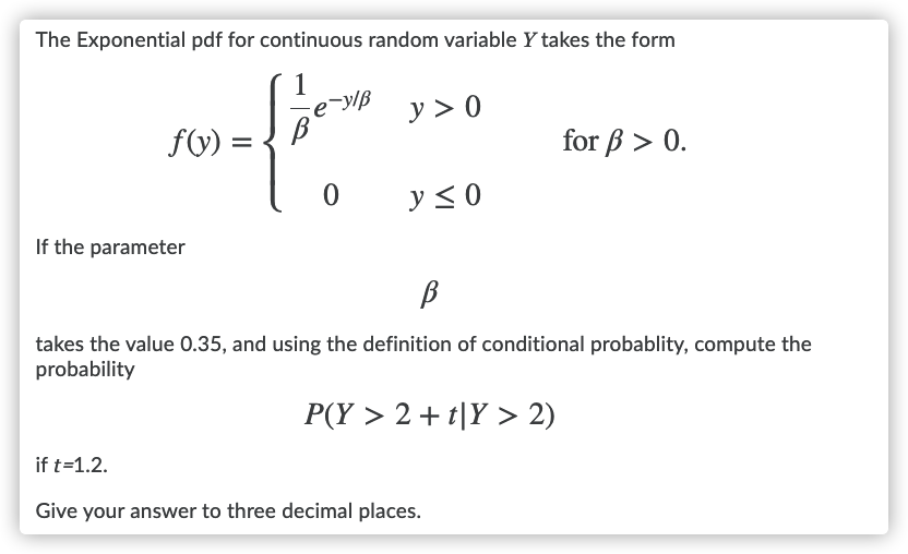 The Exponential pdf for continuous random variable Y takes the form
–y/ß
y > 0
fV) =
for B > 0.
y< 0
If the parameter
takes the value 0.35, and using the definition of conditional probablity, compute the
probability
P(Y > 2 + t|Y > 2)
if t=1.2.
Give your answer to three decimal places.

