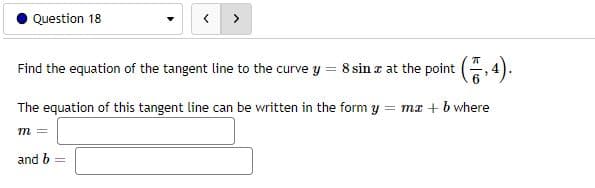 Question 18
>
Find the equation of the tangent line to the curve y
8 sin z at the point (, 4)
!!
The equation of this tangent line can be written in the form y = mx + b where
m =
and b
