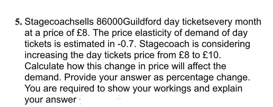 5. Stagecoachsells 86000Guildford day ticketsevery month
at a price of £8. The price elasticity of demand of day
tickets is estimated in -0.7. Stagecoach is considering
increasing the day tickets price from £8 to £10.
Calculate how this change in price will affect the
demand. Provide your answer as percentage change.
You are required to show your workings and explain
your answer ·
