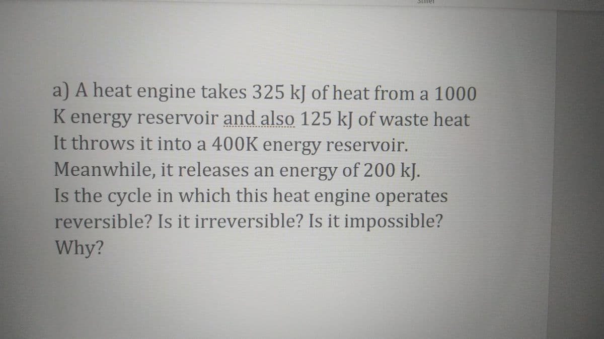 SLiller
A heat engine takes 325 kJ of heat from a 1000
K energy reservoir and also 125 kJ of waste heat
It throws it into a 400K energy reservoir.
Meanwhile, it releases an energy of 200 kJ.
Is the cycle in which this heat engine operates
reversible? Is it irreversible? Is it impossible?
Why?
