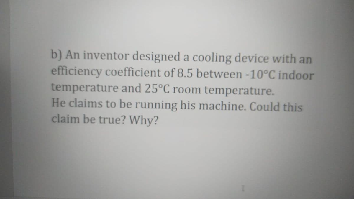 b) An inventor designed a cooling device with an
efficiency coefficient of 8.5 between -10°C indoor
temperature and 25°C room temperature.
He claims to be running his machine. Could this
claim be true? Why?
